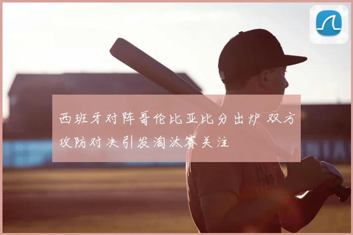 西班牙对阵哥伦比亚比分出炉 双方攻防对决引发淘汰赛关注