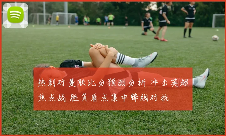 热刺对曼联比分预测分析 冲击英超焦点战 胜负看点集中锋线对抗