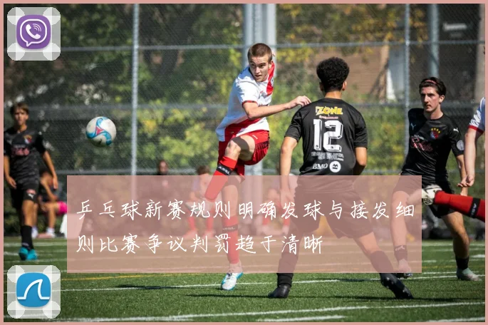 乒乓球新赛规则明确发球与接发细则比赛争议判罚趋于清晰