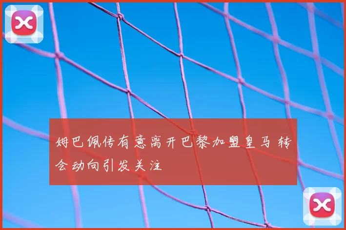 姆巴佩传有意离开巴黎加盟皇马 转会动向引发关注