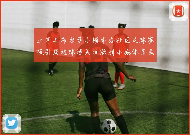土耳其布尔萨小镇举办社区足球赛吸引周边球迷关注欧洲小城体育氛围