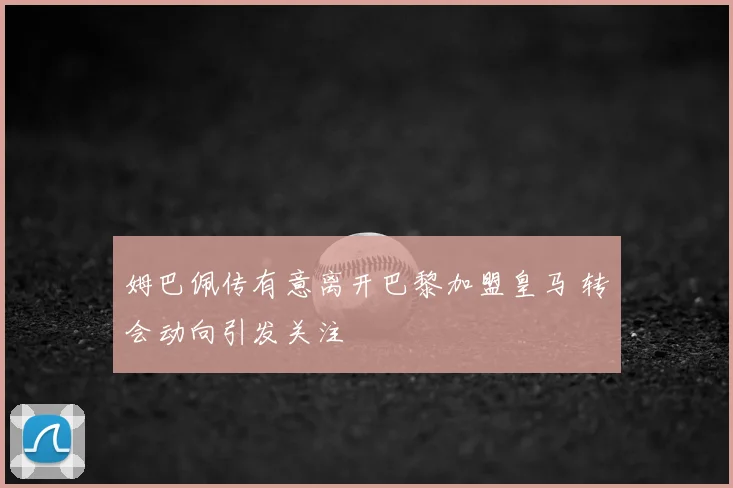 姆巴佩传有意离开巴黎加盟皇马 转会动向引发关注