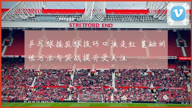 乒乓球接发球技巧口诀走红 基础训练方法与实战提升受关注