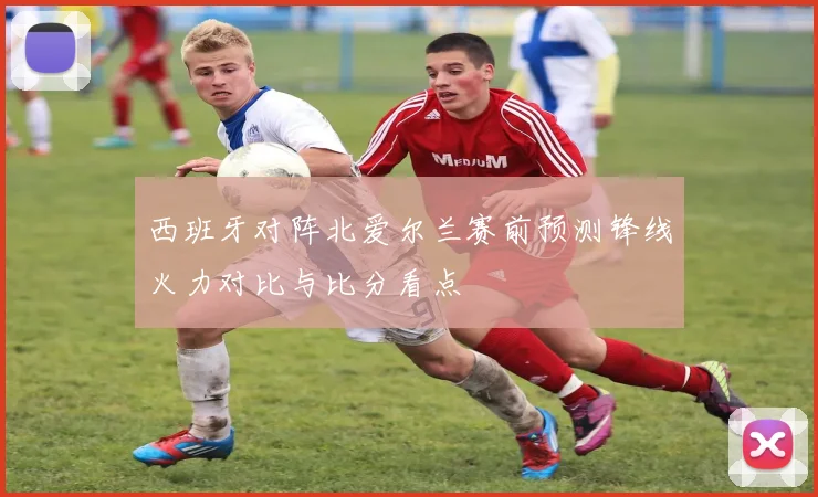 西班牙对阵北爱尔兰赛前预测锋线火力对比与比分看点