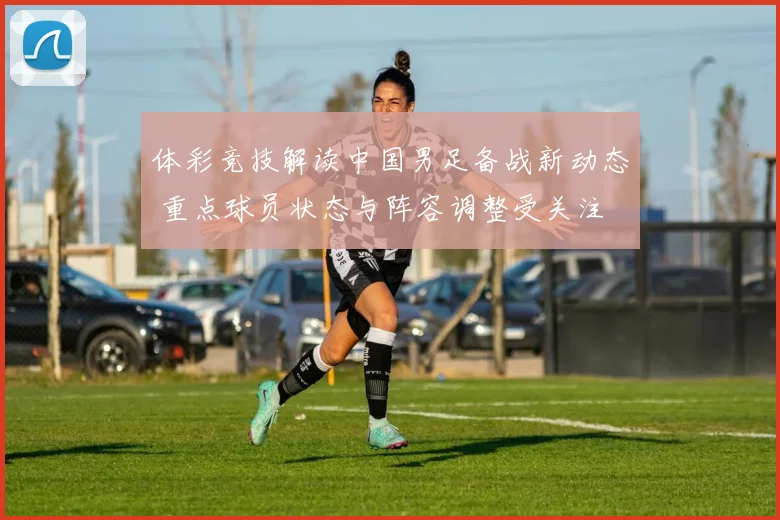 体彩竞技解读中国男足备战新动态 重点球员状态与阵容调整受关注