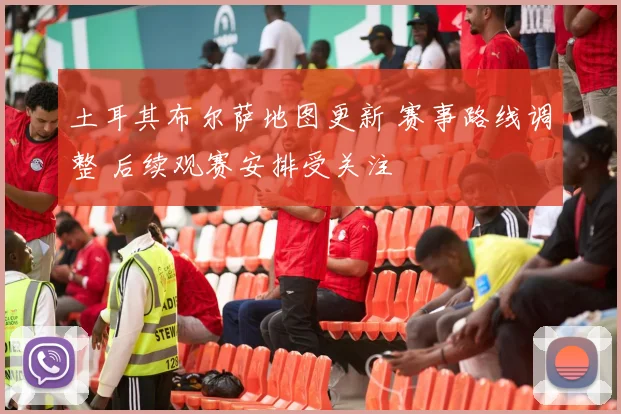 土耳其布尔萨地图更新 赛事路线调整 后续观赛安排受关注