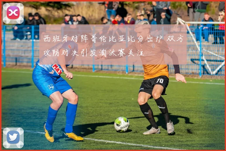 西班牙对阵哥伦比亚比分出炉 双方攻防对决引发淘汰赛关注