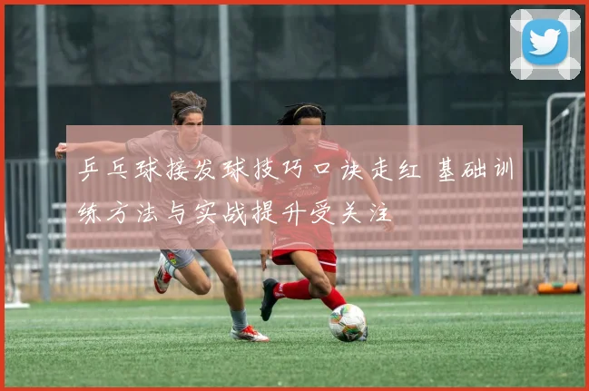 乒乓球接发球技巧口诀走红 基础训练方法与实战提升受关注