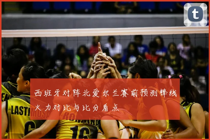 西班牙对阵北爱尔兰赛前预测锋线火力对比与比分看点