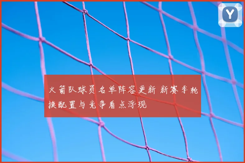 火箭队球员名单阵容更新 新赛季轮换配置与竞争看点浮现