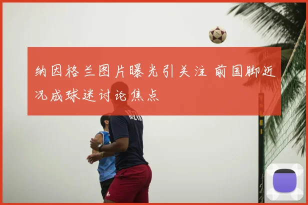 纳因格兰图片曝光引关注 前国脚近况成球迷讨论焦点