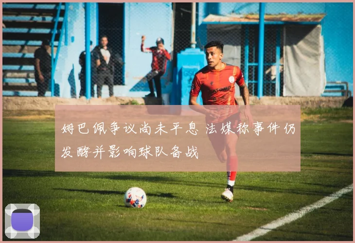 姆巴佩争议尚未平息 法媒称事件仍发酵并影响球队备战