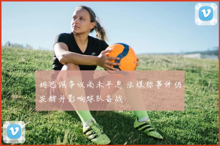姆巴佩争议尚未平息 法媒称事件仍发酵并影响球队备战