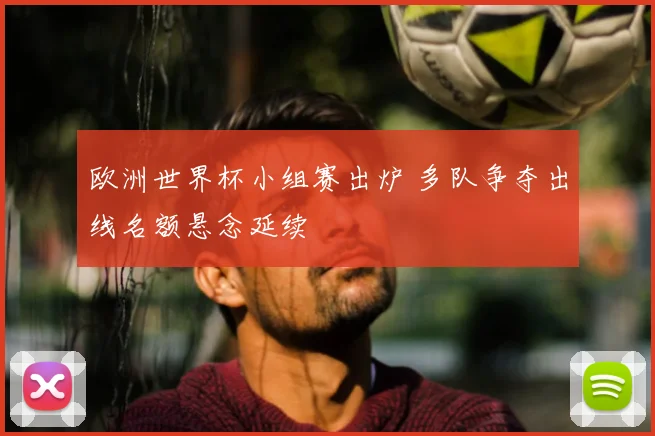 欧洲世界杯小组赛出炉 多队争夺出线名额悬念延续