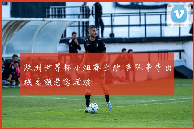 欧洲世界杯小组赛出炉 多队争夺出线名额悬念延续